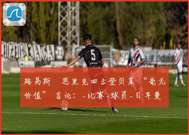 路易斯・恩里克回击登贝莱 “毫无价值” 言论：_比赛_球员_日耳曼