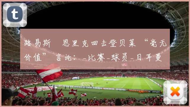 路易斯・恩里克回击登贝莱 “毫无价值” 言论:_比赛_球员_日耳曼