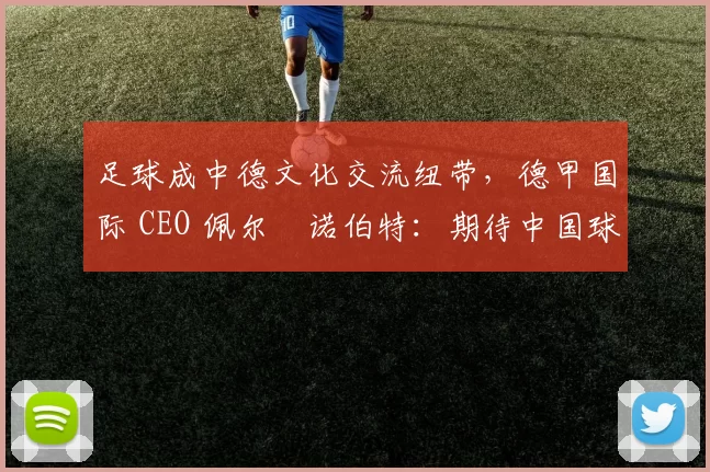 足球成中德文化交流纽带，德甲国际 CEO 佩尔・诺伯特：期待中国球员登场