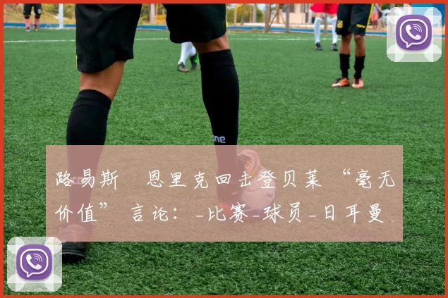 路易斯・恩里克回击登贝莱 “毫无价值” 言论：_比赛_球员_日耳曼