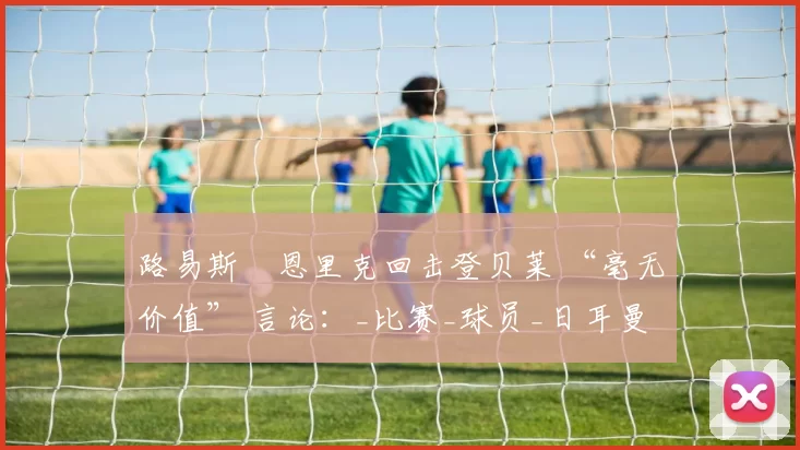 路易斯・恩里克回击登贝莱 “毫无价值” 言论：_比赛_球员_日耳曼