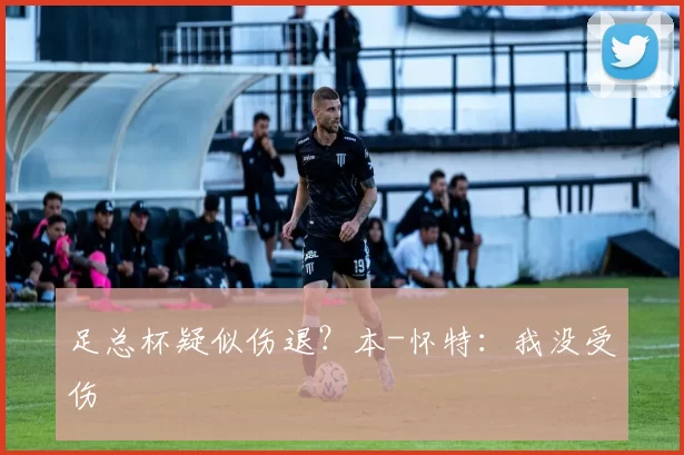 足总杯疑似伤退？本-怀特：我没受伤
