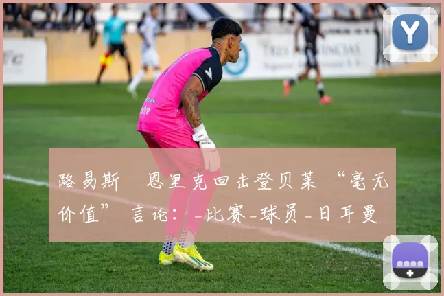 路易斯・恩里克回击登贝莱 “毫无价值” 言论：_比赛_球员_日耳曼