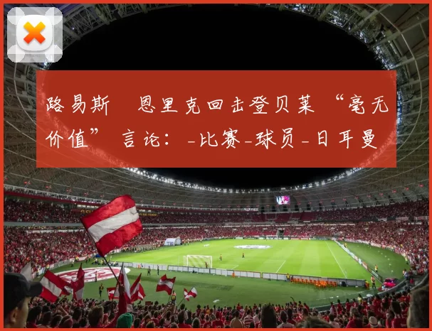 路易斯・恩里克回击登贝莱 “毫无价值” 言论：_比赛_球员_日耳曼