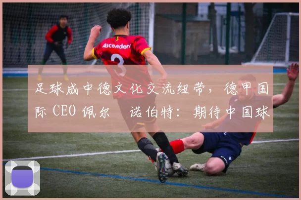 足球成中德文化交流纽带，德甲国际 CEO 佩尔・诺伯特：期待中国球员登场
