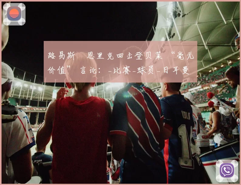 路易斯・恩里克回击登贝莱 “毫无价值” 言论：_比赛_球员_日耳曼