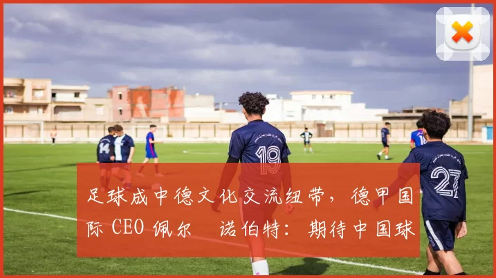 足球成中德文化交流纽带，德甲国际 CEO 佩尔・诺伯特：期待中国球员登场