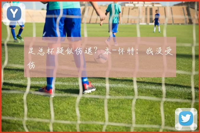 足总杯疑似伤退？本-怀特：我没受伤