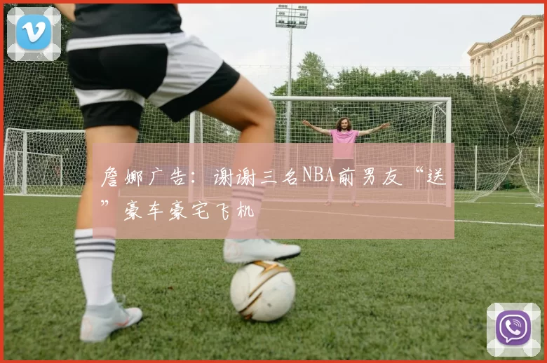 詹娜广告:谢谢三名NBA前男友“送”豪车豪宅飞机