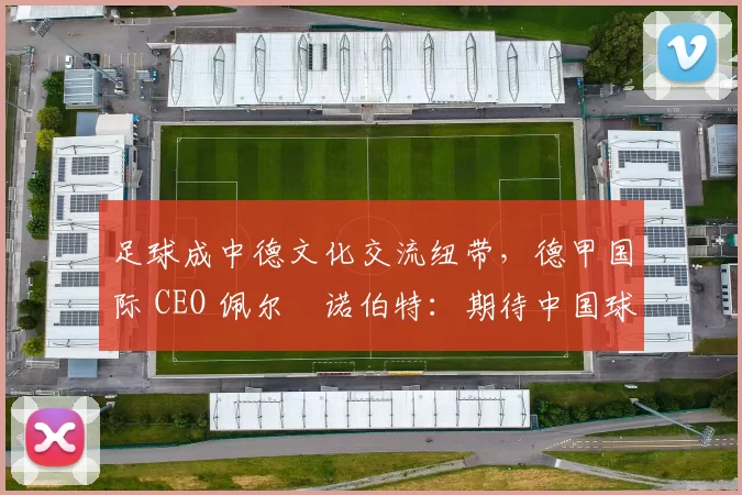 足球成中德文化交流纽带，德甲国际 CEO 佩尔・诺伯特：期待中国球员登场
