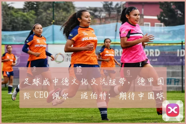 足球成中德文化交流纽带，德甲国际 CEO 佩尔・诺伯特：期待中国球员登场