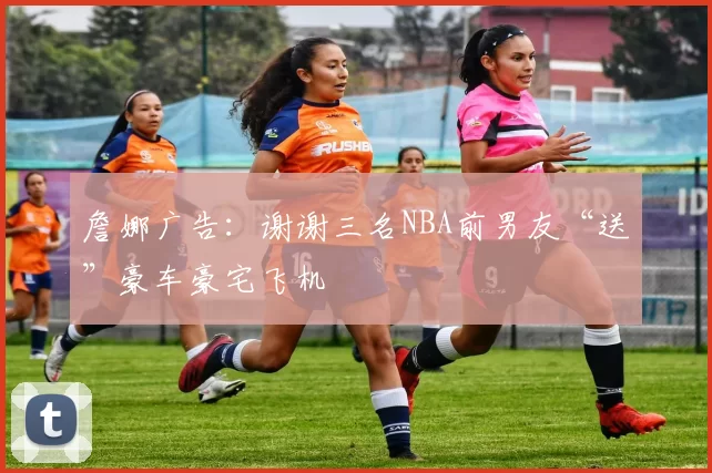 詹娜广告：谢谢三名NBA前男友“送”豪车豪宅飞机