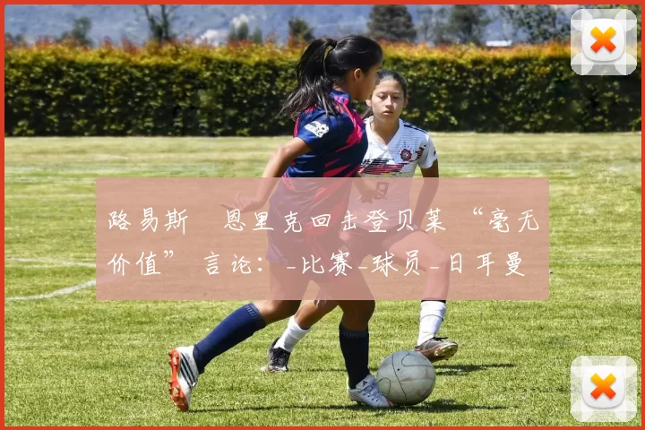 路易斯・恩里克回击登贝莱 “毫无价值” 言论：_比赛_球员_日耳曼