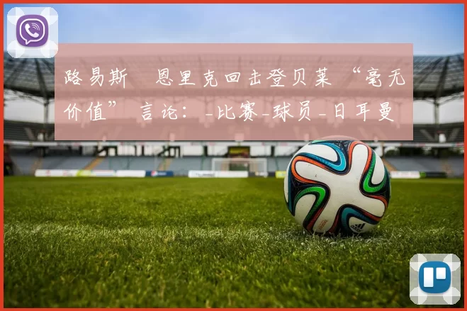 路易斯・恩里克回击登贝莱 “毫无价值” 言论：_比赛_球员_日耳曼