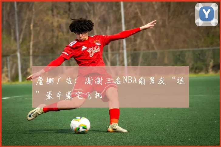 詹娜广告：谢谢三名NBA前男友“送”豪车豪宅飞机