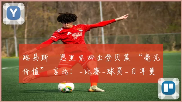 路易斯・恩里克回击登贝莱 “毫无价值” 言论：_比赛_球员_日耳曼