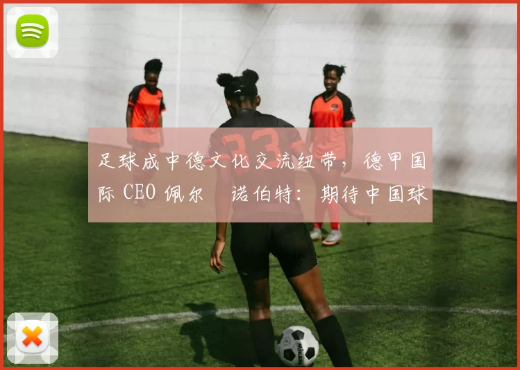 足球成中德文化交流纽带，德甲国际 CEO 佩尔・诺伯特：期待中国球员登场