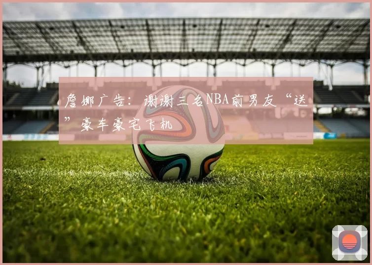 詹娜广告:谢谢三名NBA前男友“送”豪车豪宅飞机