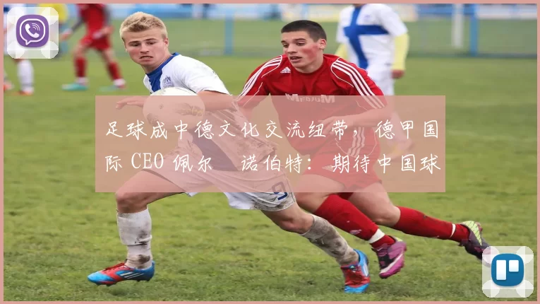 足球成中德文化交流纽带，德甲国际 CEO 佩尔・诺伯特：期待中国球员登场