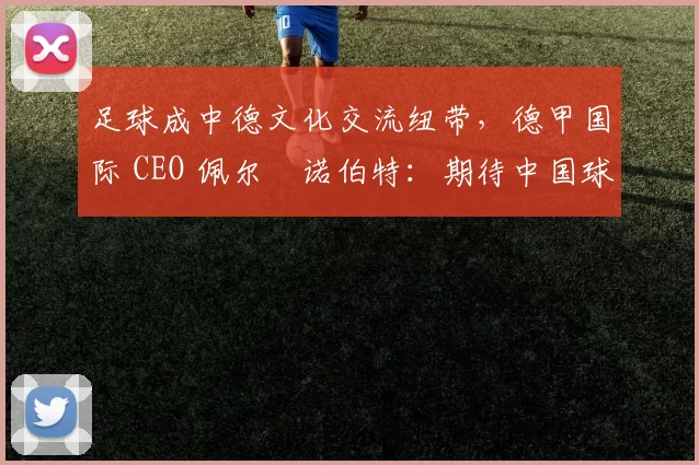 足球成中德文化交流纽带，德甲国际 CEO 佩尔・诺伯特：期待中国球员登场