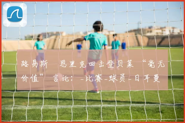 路易斯・恩里克回击登贝莱 “毫无价值” 言论：_比赛_球员_日耳曼