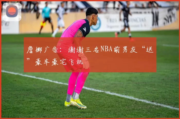 詹娜广告：谢谢三名NBA前男友“送”豪车豪宅飞机