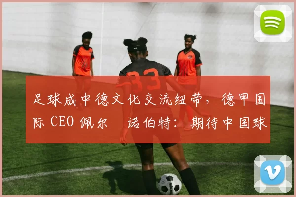 足球成中德文化交流纽带，德甲国际 CEO 佩尔・诺伯特：期待中国球员登场