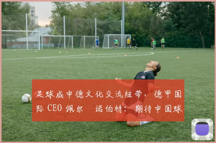 足球成中德文化交流纽带,德甲国际 CEO 佩尔・诺伯特:期待中国球员登场