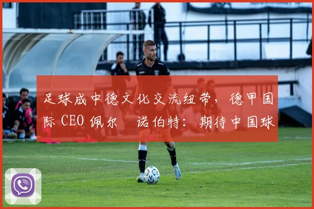 足球成中德文化交流纽带，德甲国际 CEO 佩尔・诺伯特：期待中国球员登场