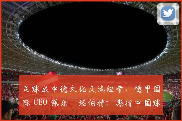 足球成中德文化交流纽带，德甲国际 CEO 佩尔・诺伯特：期待中国球员登场