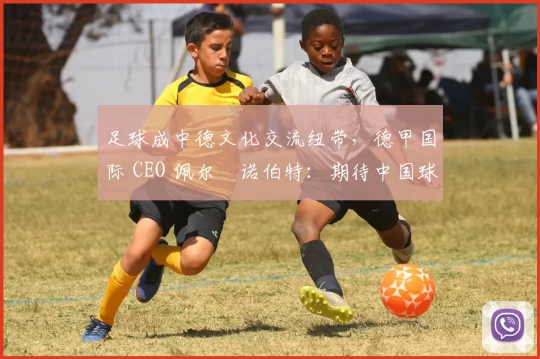 足球成中德文化交流纽带，德甲国际 CEO 佩尔・诺伯特：期待中国球员登场