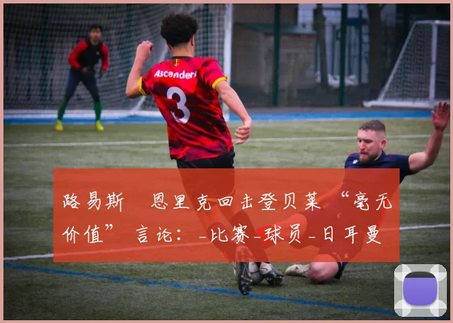 路易斯・恩里克回击登贝莱 “毫无价值” 言论：_比赛_球员_日耳曼
