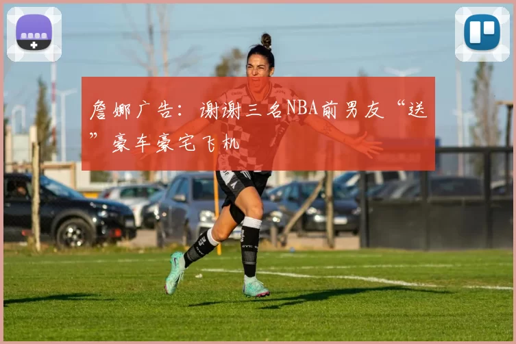詹娜广告：谢谢三名NBA前男友“送”豪车豪宅飞机