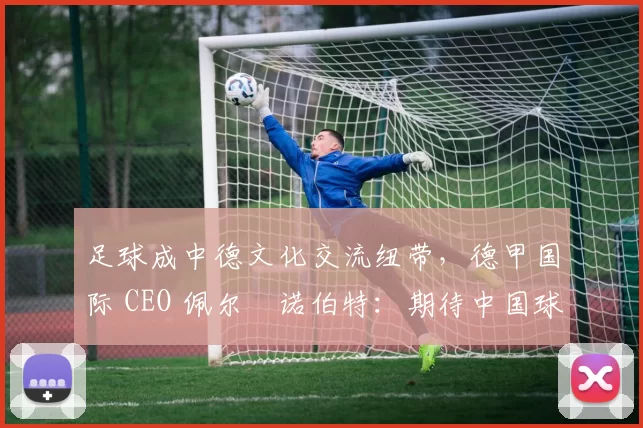 足球成中德文化交流纽带,德甲国际 CEO 佩尔・诺伯特:期待中国球员登场