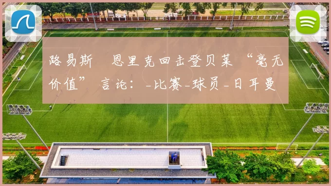 路易斯・恩里克回击登贝莱 “毫无价值” 言论：_比赛_球员_日耳曼