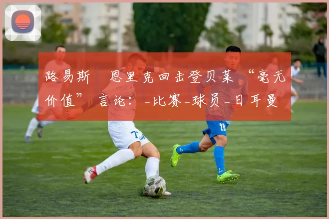 路易斯・恩里克回击登贝莱 “毫无价值” 言论：_比赛_球员_日耳曼