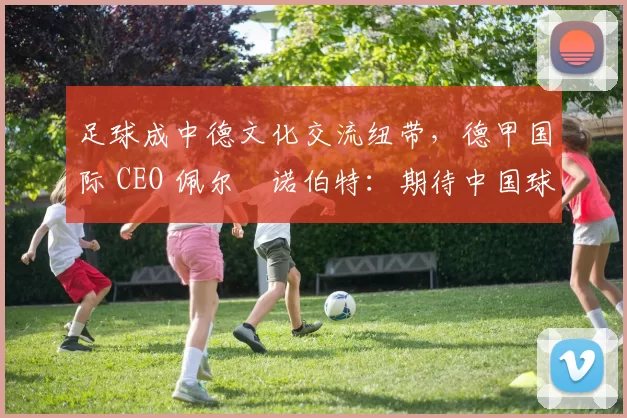 足球成中德文化交流纽带，德甲国际 CEO 佩尔・诺伯特：期待中国球员登场