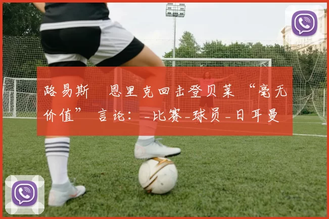 路易斯・恩里克回击登贝莱 “毫无价值” 言论：_比赛_球员_日耳曼