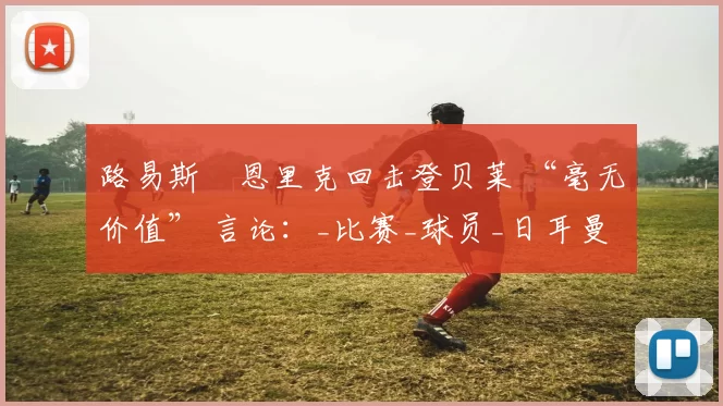 路易斯・恩里克回击登贝莱 “毫无价值” 言论：_比赛_球员_日耳曼