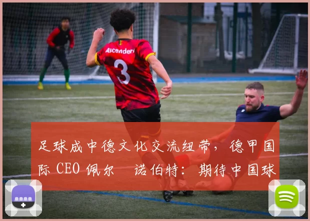 足球成中德文化交流纽带，德甲国际 CEO 佩尔・诺伯特：期待中国球员登场