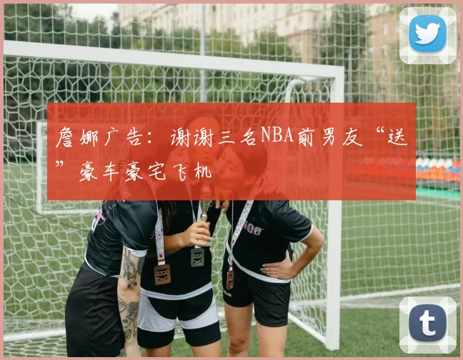 詹娜广告：谢谢三名NBA前男友“送”豪车豪宅飞机