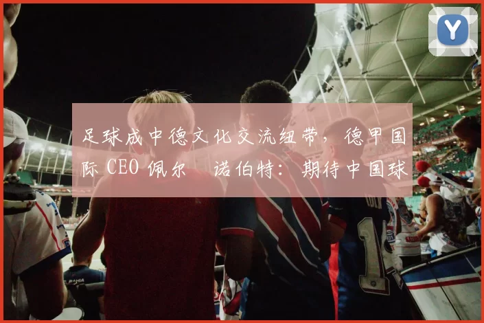 足球成中德文化交流纽带，德甲国际 CEO 佩尔・诺伯特：期待中国球员登场