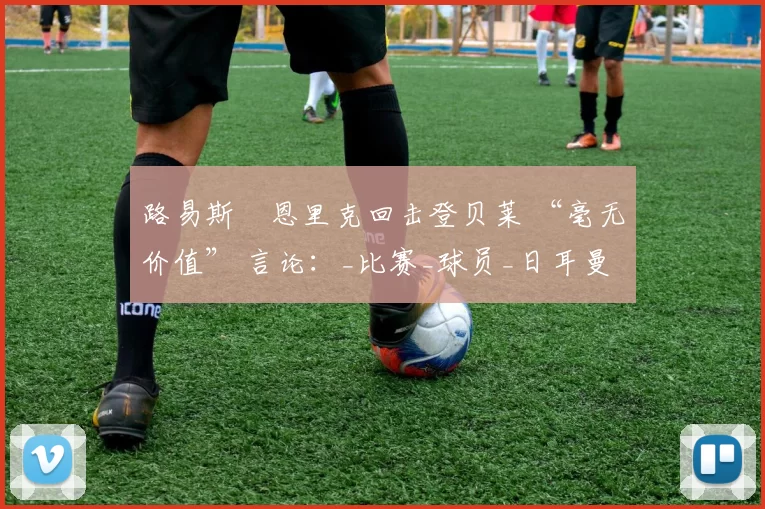 路易斯・恩里克回击登贝莱 “毫无价值” 言论：_比赛_球员_日耳曼