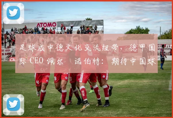 足球成中德文化交流纽带,德甲国际 CEO 佩尔・诺伯特:期待中国球员登场