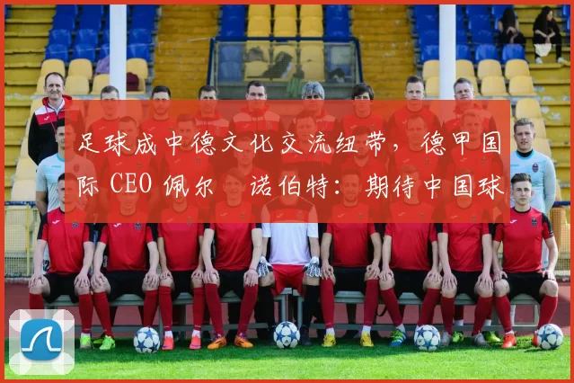 足球成中德文化交流纽带，德甲国际 CEO 佩尔・诺伯特：期待中国球员登场