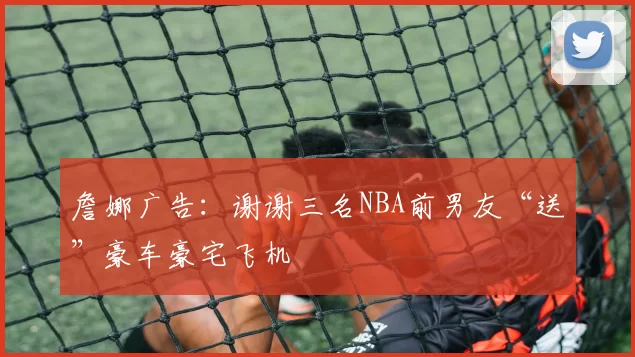 詹娜广告:谢谢三名NBA前男友“送”豪车豪宅飞机