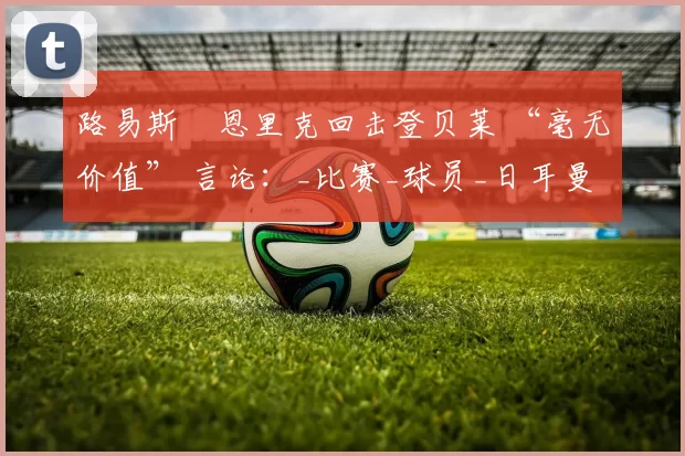 路易斯・恩里克回击登贝莱 “毫无价值” 言论：_比赛_球员_日耳曼