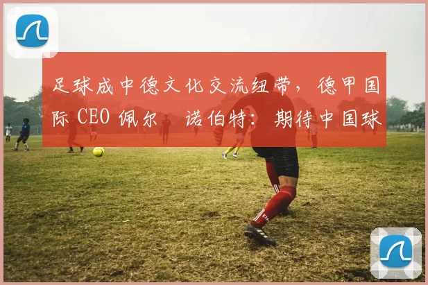 足球成中德文化交流纽带，德甲国际 CEO 佩尔・诺伯特：期待中国球员登场
