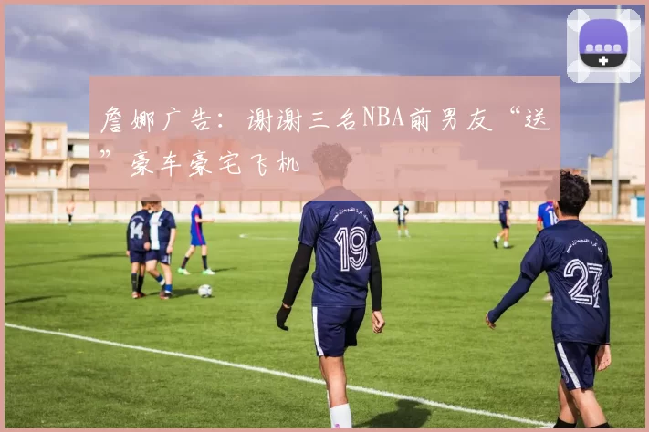 詹娜广告：谢谢三名NBA前男友“送”豪车豪宅飞机