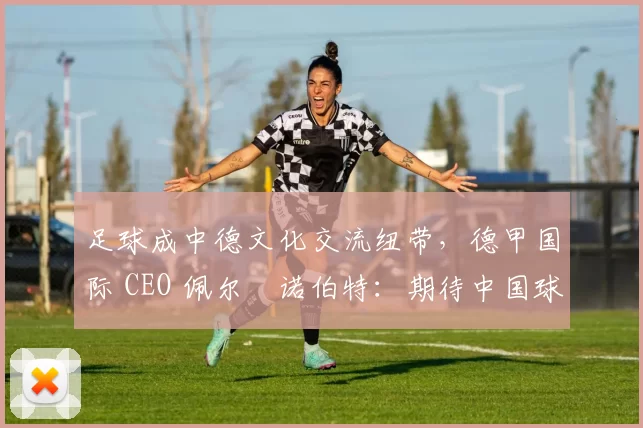 足球成中德文化交流纽带，德甲国际 CEO 佩尔・诺伯特：期待中国球员登场